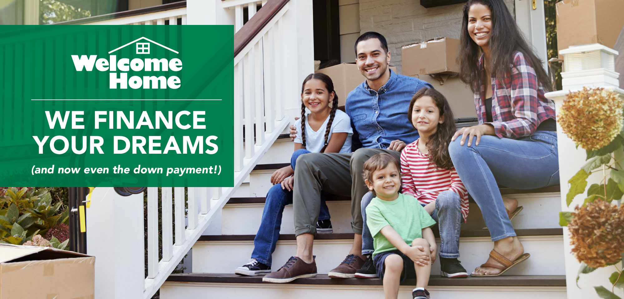Welcome Home Welcome Home. We finance your dreams and now even the down payment!